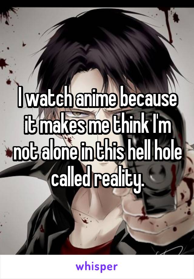 I watch anime because it makes me think I'm not alone in this hell hole called reality.