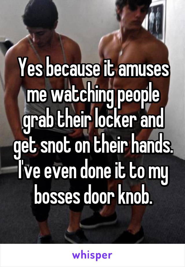 Yes because it amuses me watching people grab their locker and get snot on their hands. I've even done it to my bosses door knob.