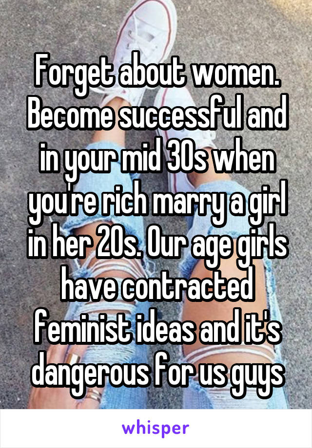 Forget about women. Become successful and in your mid 30s when you're rich marry a girl in her 20s. Our age girls have contracted feminist ideas and it's dangerous for us guys