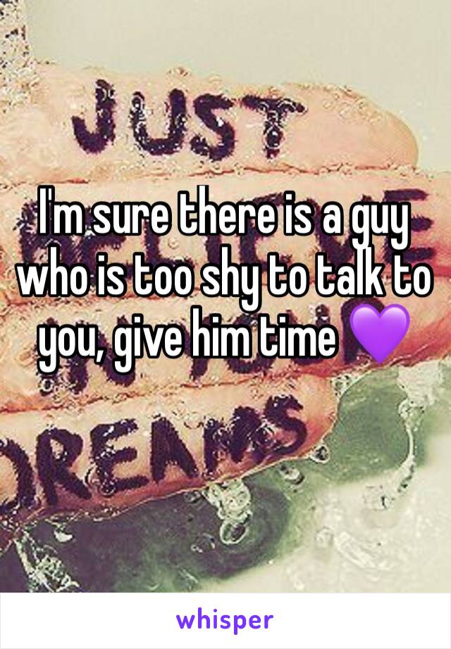 I'm sure there is a guy who is too shy to talk to you, give him time 💜