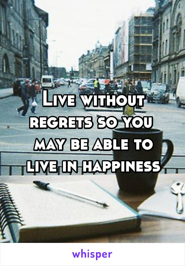 Live without regrets so you 
may be able to live in happiness