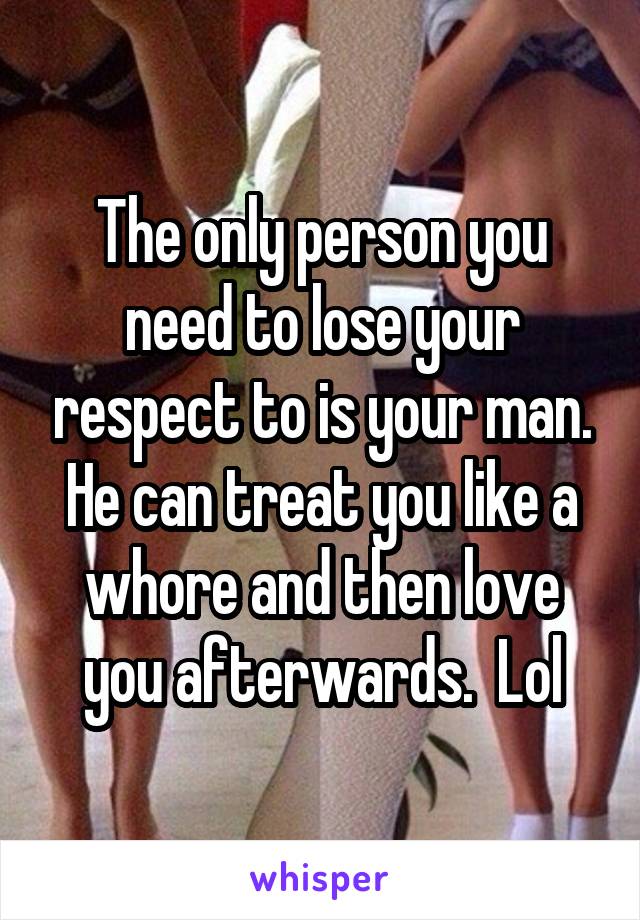 The only person you need to lose your respect to is your man. He can treat you like a whore and then love you afterwards.  Lol