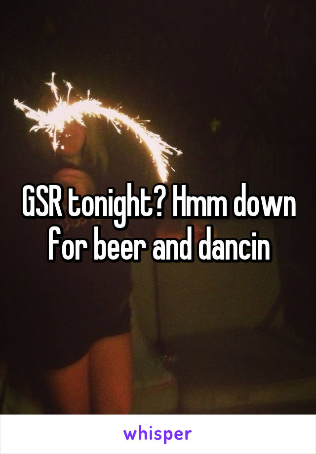 GSR tonight? Hmm down for beer and dancin