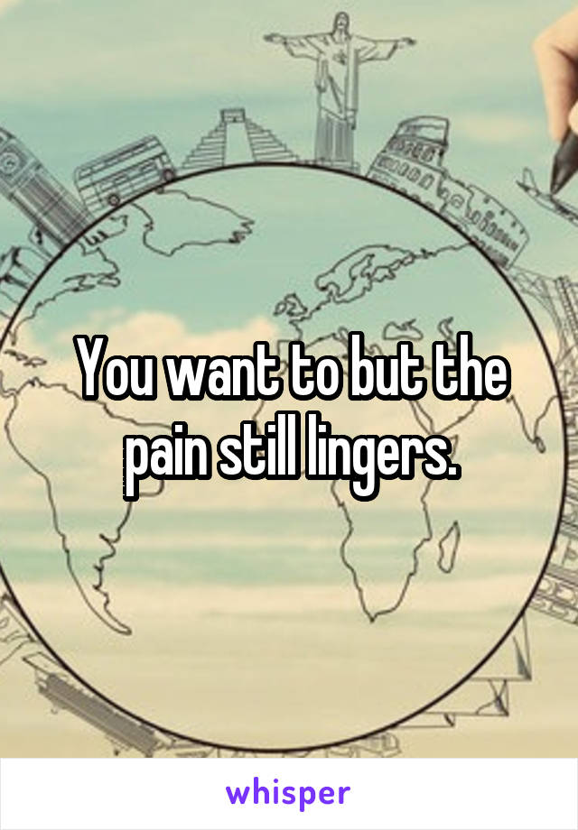 You want to but the pain still lingers.