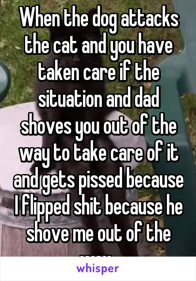 When the dog attacks the cat and you have taken care if the situation and dad shoves you out of the way to take care of it and gets pissed because I flipped shit because he shove me out of the way. 