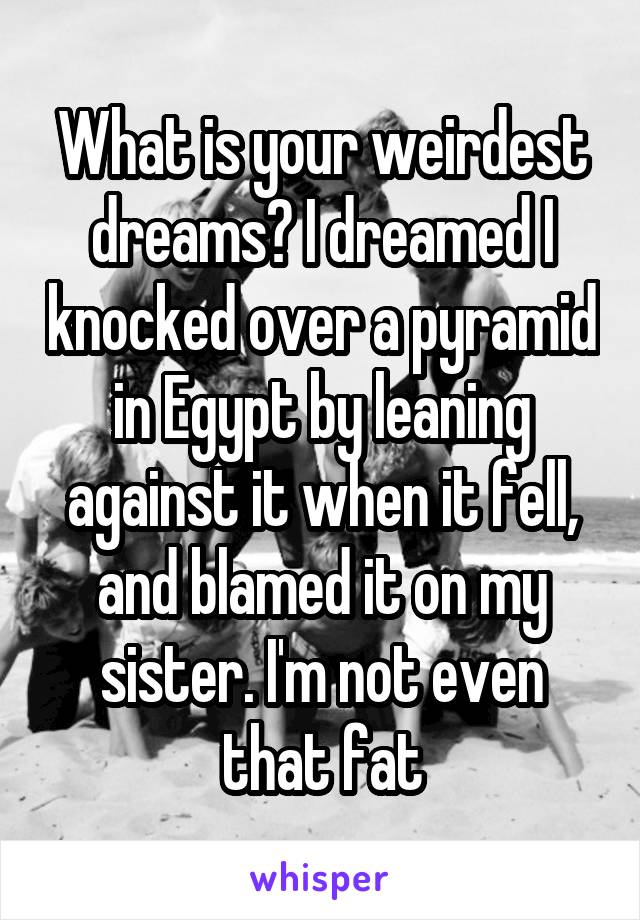 What is your weirdest dreams? I dreamed I knocked over a pyramid in Egypt by leaning against it when it fell, and blamed it on my sister. I'm not even that fat