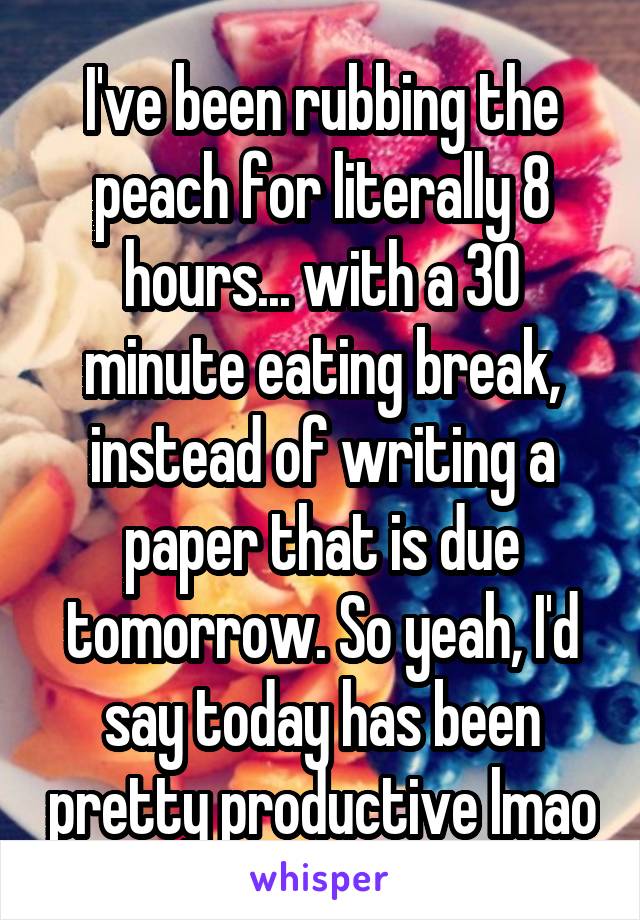 I've been rubbing the peach for literally 8 hours... with a 30 minute eating break, instead of writing a paper that is due tomorrow. So yeah, I'd say today has been pretty productive lmao