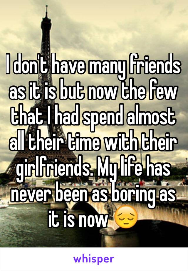 I don't have many friends as it is but now the few that I had spend almost all their time with their girlfriends. My life has never been as boring as it is now 😔