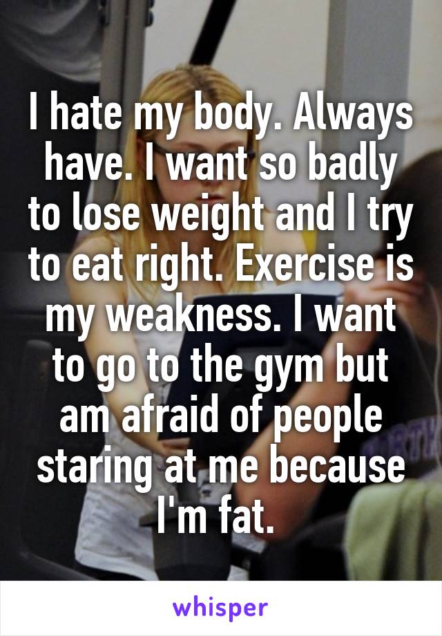 I hate my body. Always have. I want so badly to lose weight and I try to eat right. Exercise is my weakness. I want to go to the gym but am afraid of people staring at me because I'm fat. 