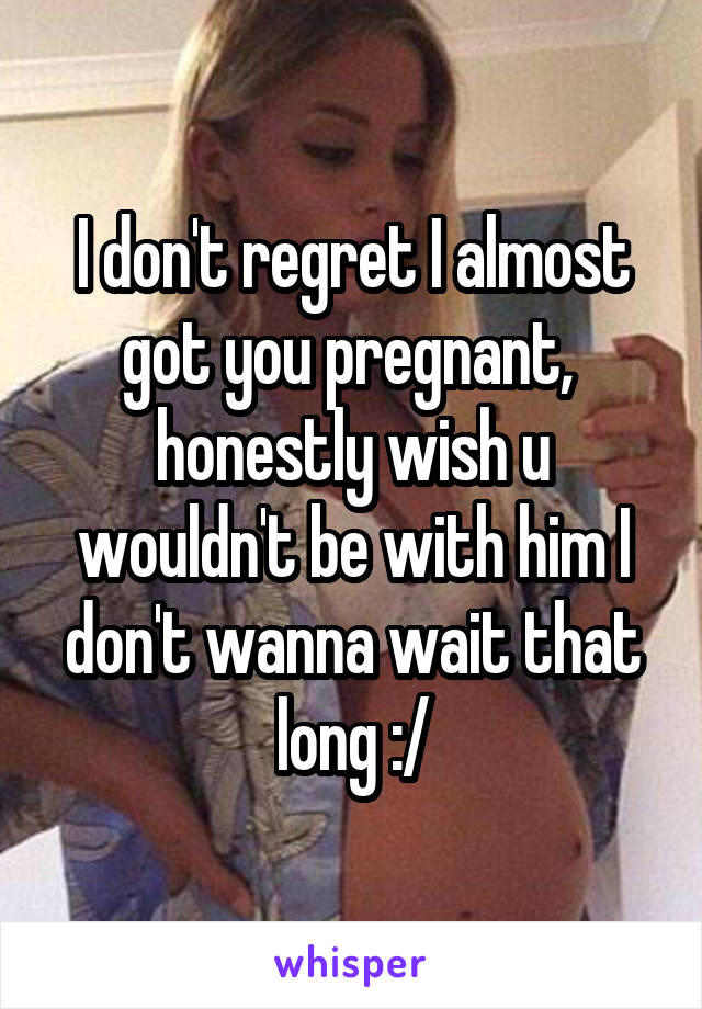 I don't regret I almost got you pregnant,  honestly wish u wouldn't be with him I don't wanna wait that long :/