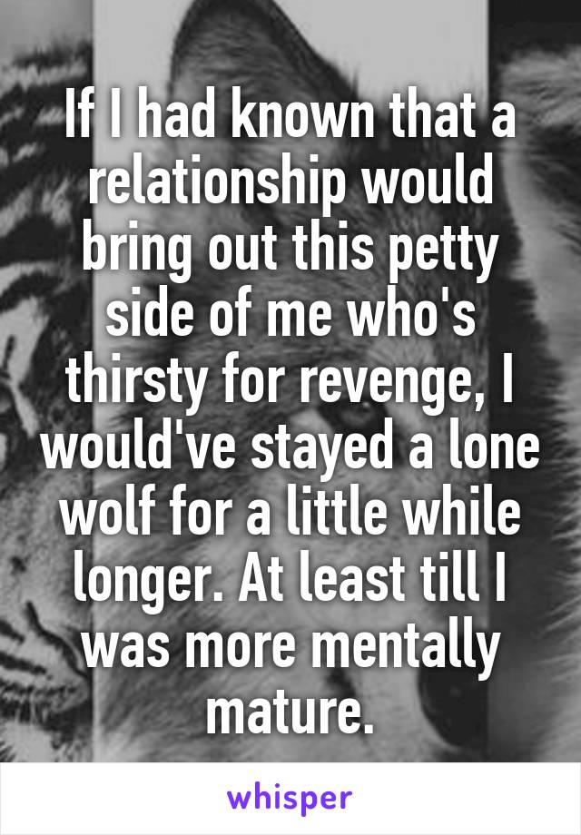 If I had known that a relationship would bring out this petty side of me who's thirsty for revenge, I would've stayed a lone wolf for a little while longer. At least till I was more mentally mature.