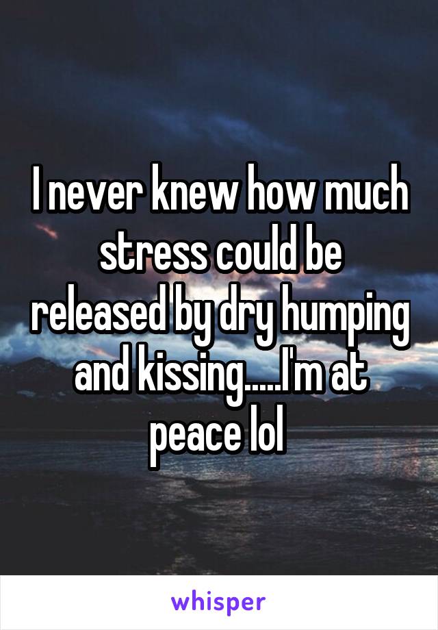 I never knew how much stress could be released by dry humping and kissing.....I'm at peace lol 