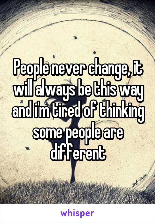 People never change, it will always be this way and i'm tired of thinking some people are different