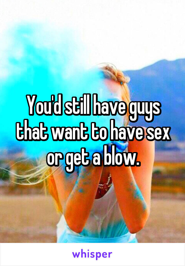 You'd still have guys that want to have sex or get a blow.