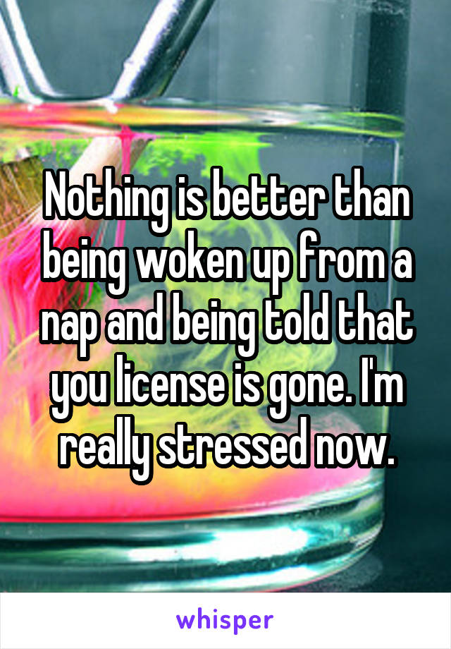 Nothing is better than being woken up from a nap and being told that you license is gone. I'm really stressed now.