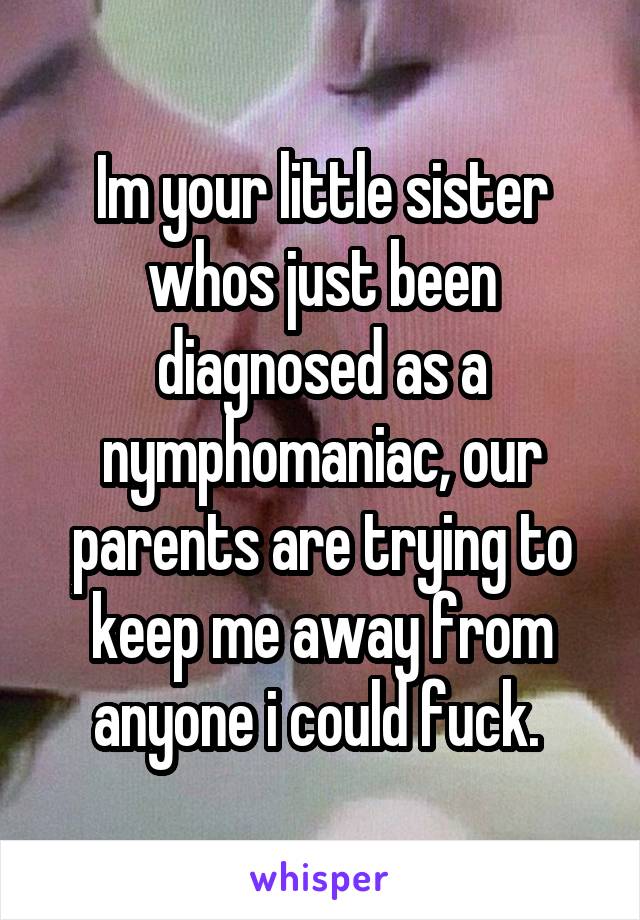 Im your little sister whos just been diagnosed as a nymphomaniac, our parents are trying to keep me away from anyone i could fuck. 