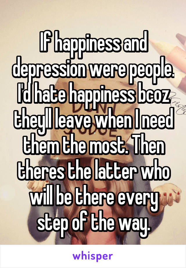 If happiness and depression were people. I'd hate happiness bcoz theyll leave when I need them the most. Then theres the latter who will be there every step of the way.