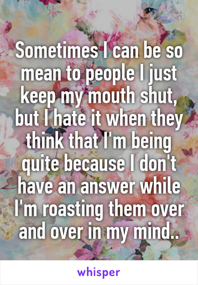 Sometimes I can be so mean to people I just keep my mouth shut, but I hate it when they think that I'm being quite because I don't have an answer while I'm roasting them over and over in my mind..