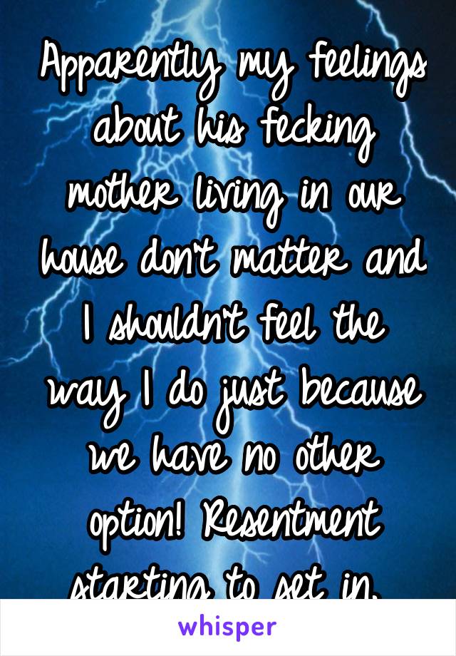 Apparently my feelings about his fecking mother living in our house don't matter and I shouldn't feel the way I do just because we have no other option! Resentment starting to set in. 