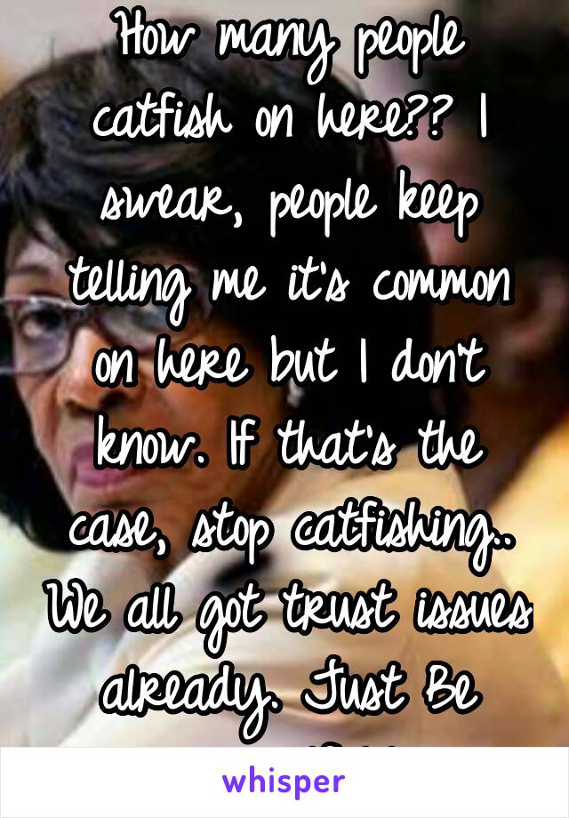 How many people catfish on here?? I swear, people keep telling me it's common on here but I don't know. If that's the case, stop catfishing.. We all got trust issues already. Just Be yourself lol.