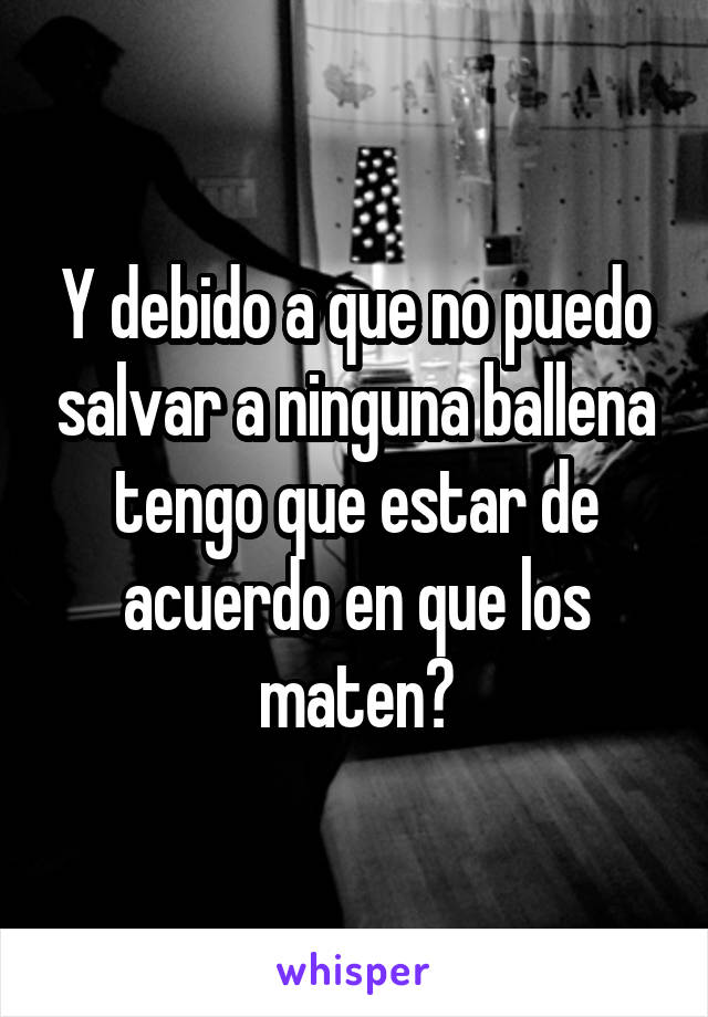 Y debido a que no puedo salvar a ninguna ballena tengo que estar de acuerdo en que los maten?