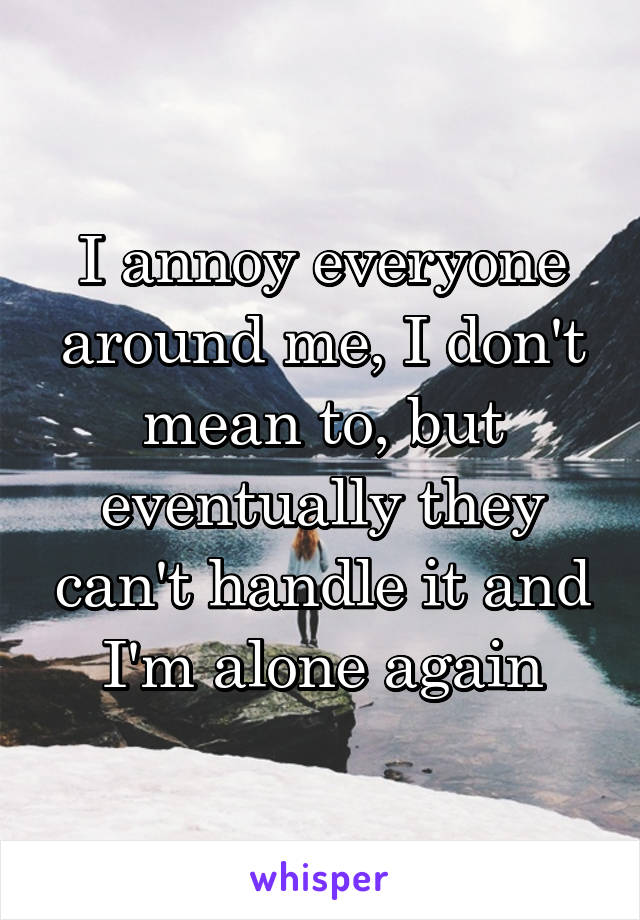 I annoy everyone around me, I don't mean to, but eventually they can't handle it and I'm alone again