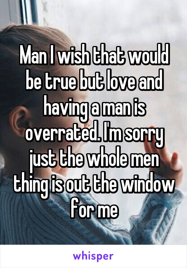 Man I wish that would be true but love and having a man is overrated. I'm sorry just the whole men thing is out the window for me