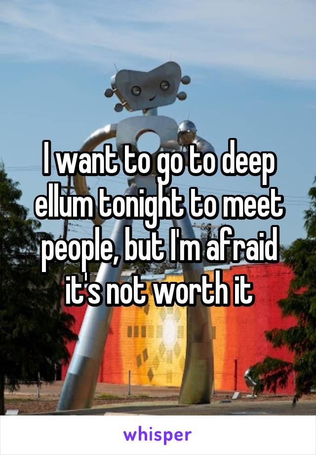 I want to go to deep ellum tonight to meet people, but I'm afraid it's not worth it