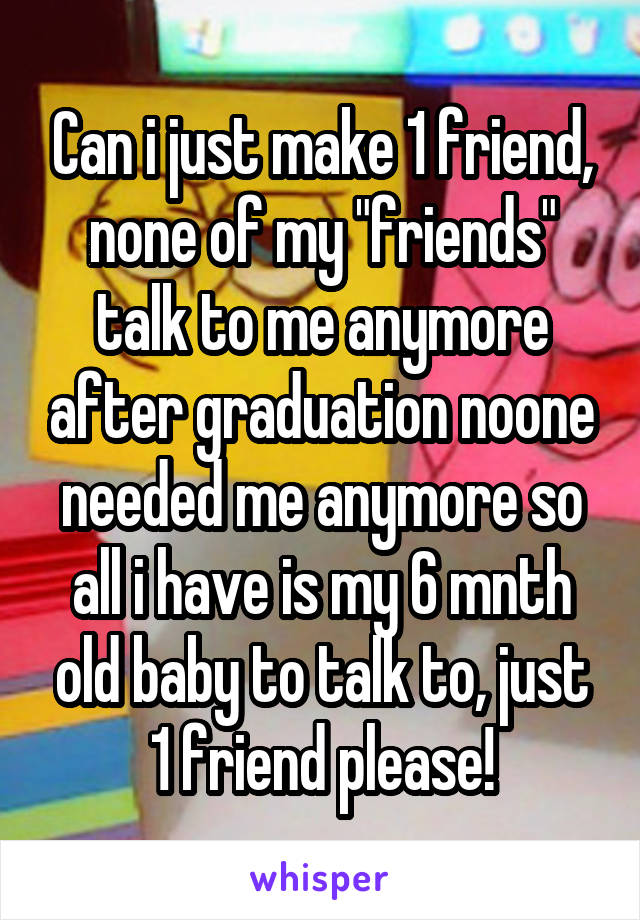 Can i just make 1 friend, none of my "friends" talk to me anymore after graduation noone needed me anymore so all i have is my 6 mnth old baby to talk to, just 1 friend please!