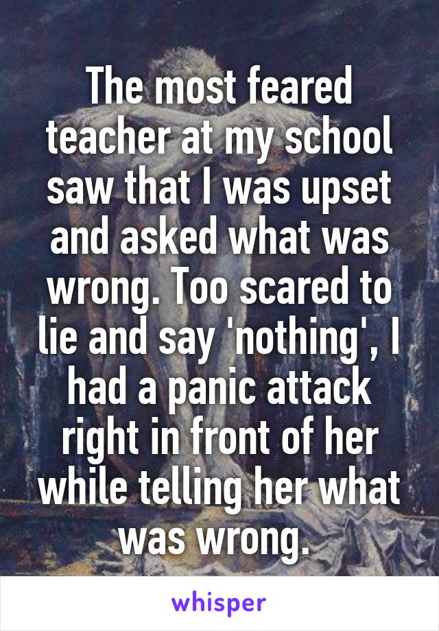 The most feared teacher at my school saw that I was upset and asked what was wrong. Too scared to lie and say 'nothing', I had a panic attack right in front of her while telling her what was wrong. 