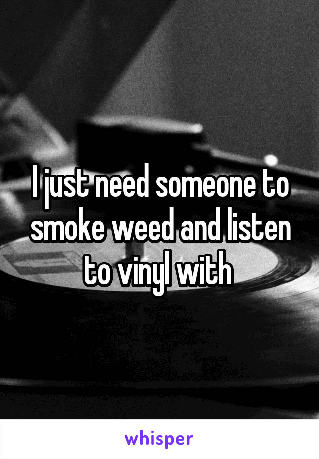 I just need someone to smoke weed and listen to vinyl with 