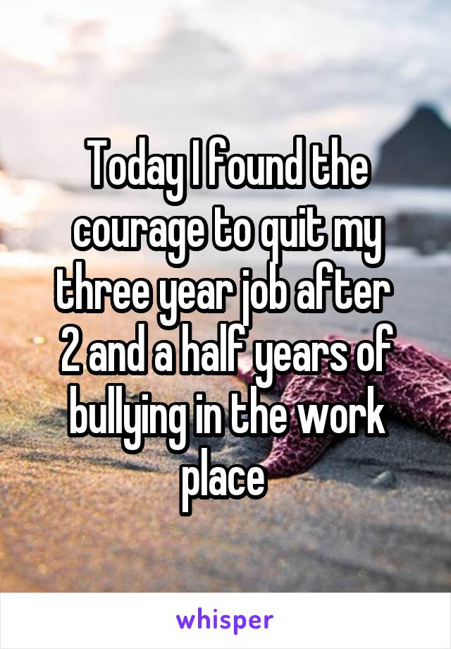 Today I found the courage to quit my three year job after 
2 and a half years of bullying in the work place 