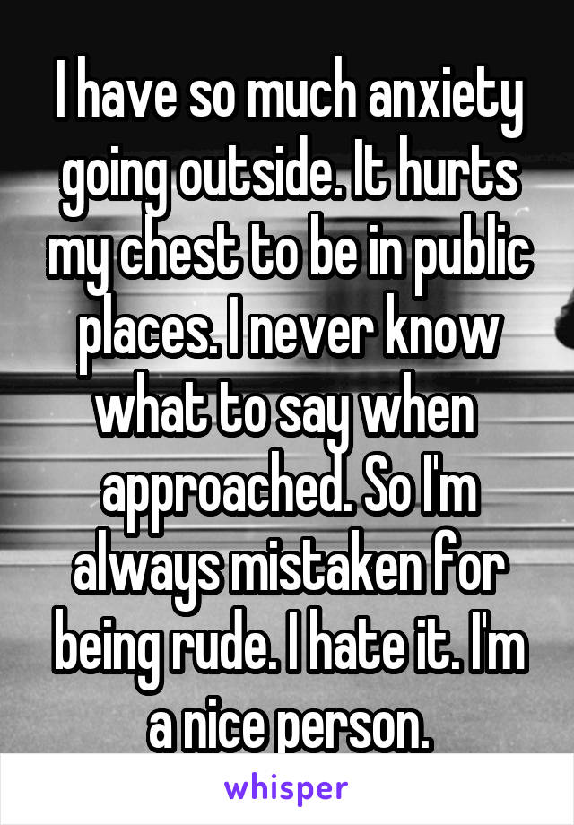 I have so much anxiety going outside. It hurts my chest to be in public places. I never know what to say when  approached. So I'm always mistaken for being rude. I hate it. I'm a nice person.