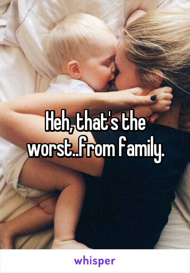 Heh, that's the worst..from family.