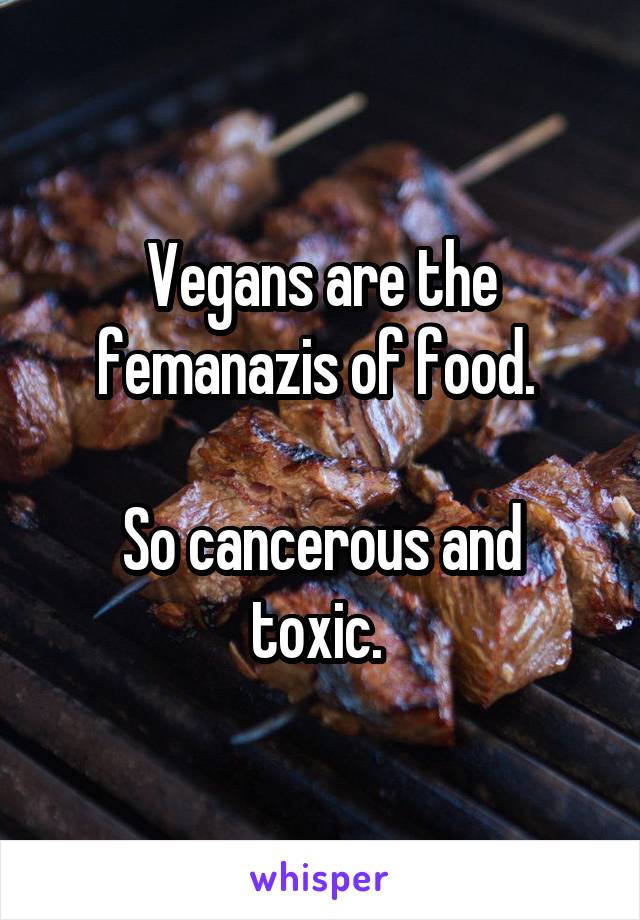 Vegans are the femanazis of food. 

So cancerous and toxic. 