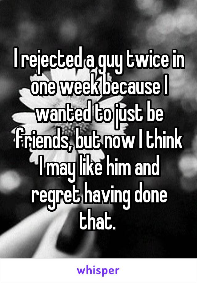 I rejected a guy twice in one week because I wanted to just be friends, but now I think I may like him and regret having done that. 