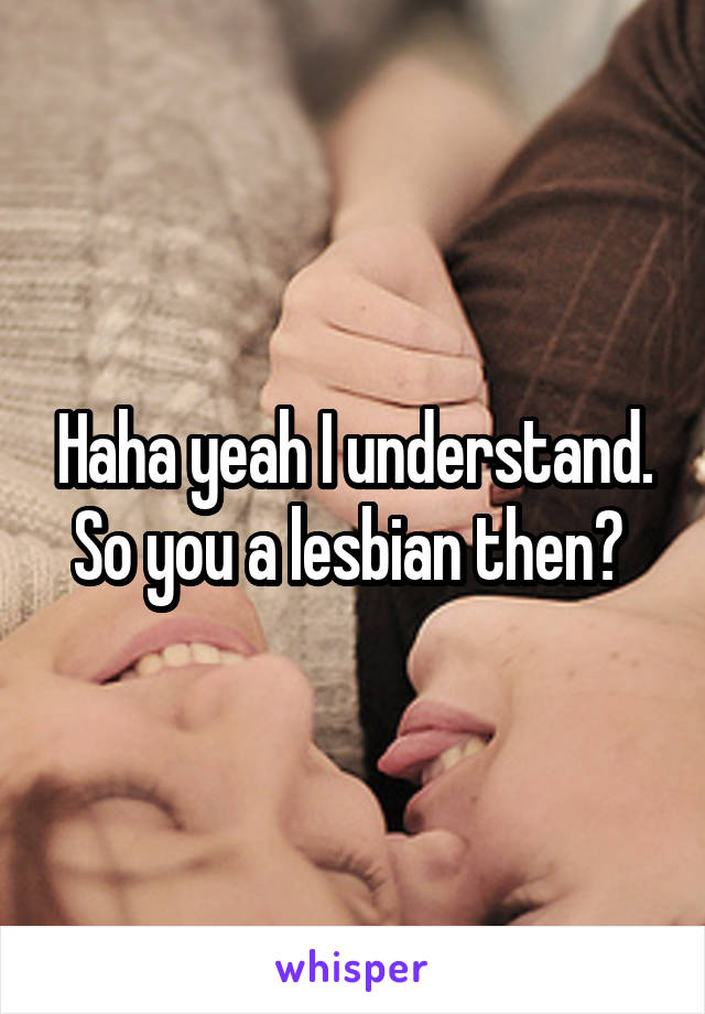 Haha yeah I understand. So you a lesbian then? 