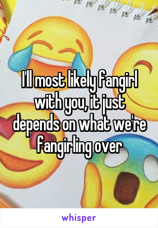 I'll most likely fangirl with you, it just depends on what we're fangirling over