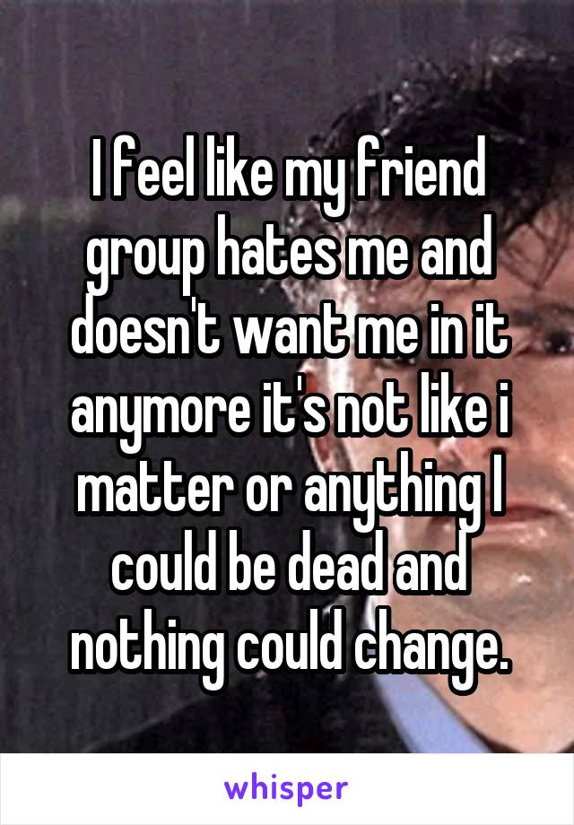 I feel like my friend group hates me and doesn't want me in it anymore it's not like i matter or anything I could be dead and nothing could change.