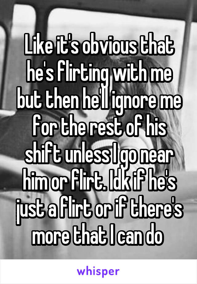 Like it's obvious that he's flirting with me but then he'll ignore me for the rest of his shift unless I go near him or flirt. Idk if he's just a flirt or if there's more that I can do 