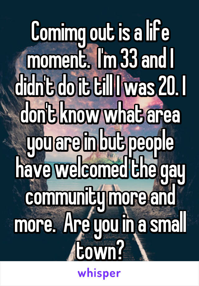 Comimg out is a life moment.  I'm 33 and I didn't do it till I was 20. I don't know what area you are in but people have welcomed the gay community more and more.  Are you in a small town?