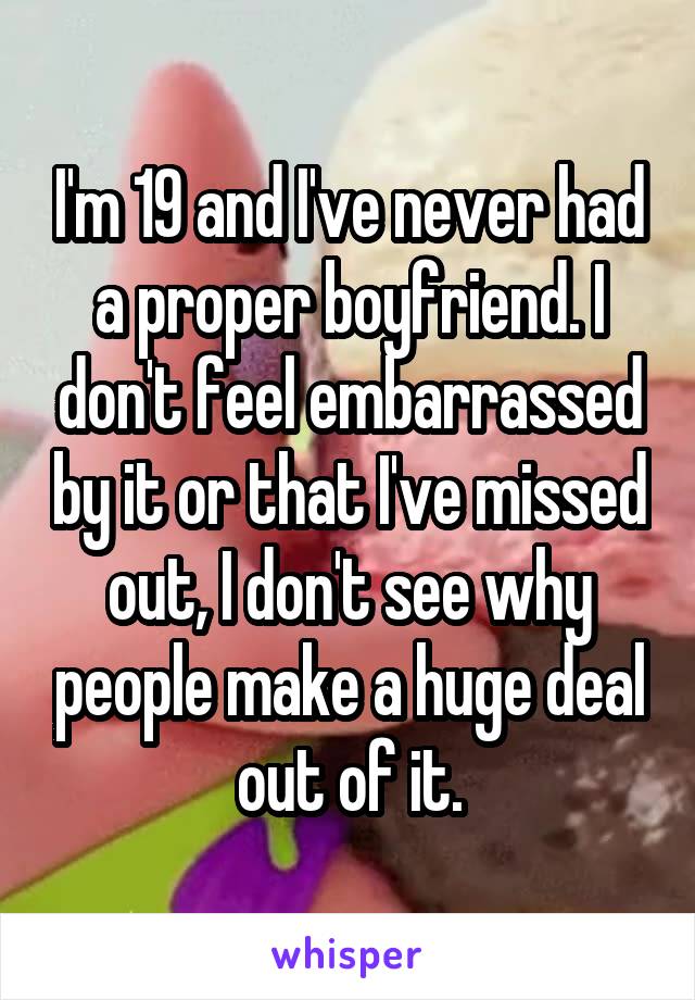 I'm 19 and I've never had a proper boyfriend. I don't feel embarrassed by it or that I've missed out, I don't see why people make a huge deal out of it.