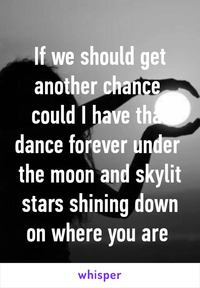 If we should get another chance 
could I have that dance forever under 
the moon and skylit stars shining down on where you are 