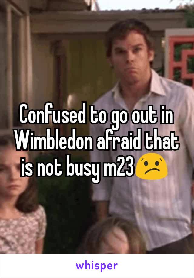 Confused to go out in Wimbledon afraid that is not busy m23😕 