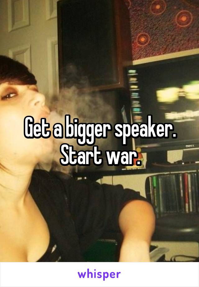 Get a bigger speaker. Start war.