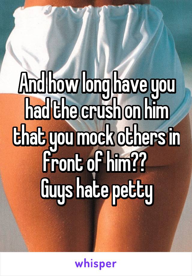 And how long have you had the crush on him that you mock others in front of him?? 
Guys hate petty