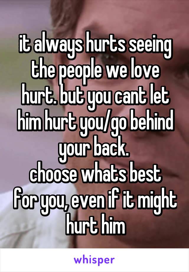 it always hurts seeing the people we love hurt. but you cant let him hurt you/go behind your back. 
choose whats best for you, even if it might hurt him