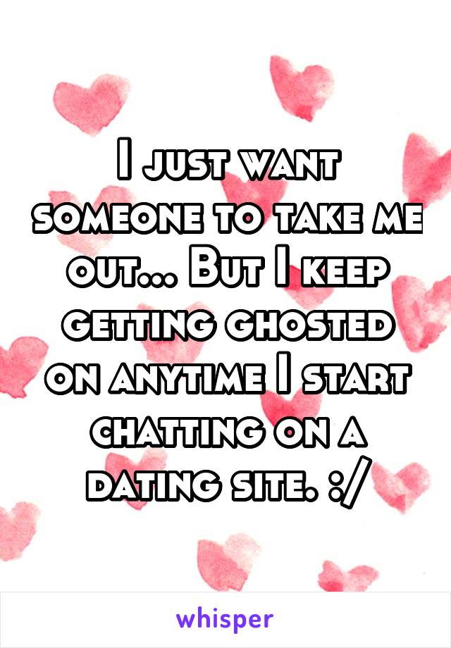 I just want someone to take me out... But I keep getting ghosted on anytime I start chatting on a dating site. :/