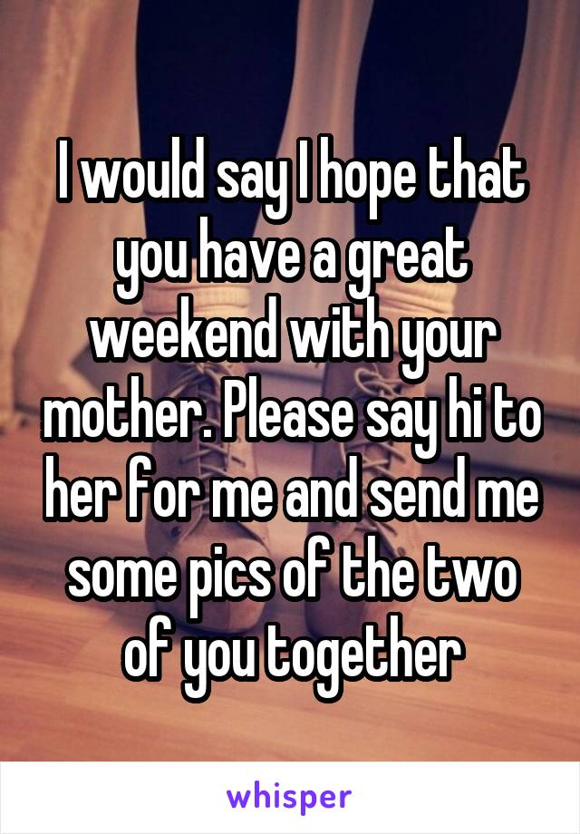 I would say I hope that you have a great weekend with your mother. Please say hi to her for me and send me some pics of the two of you together