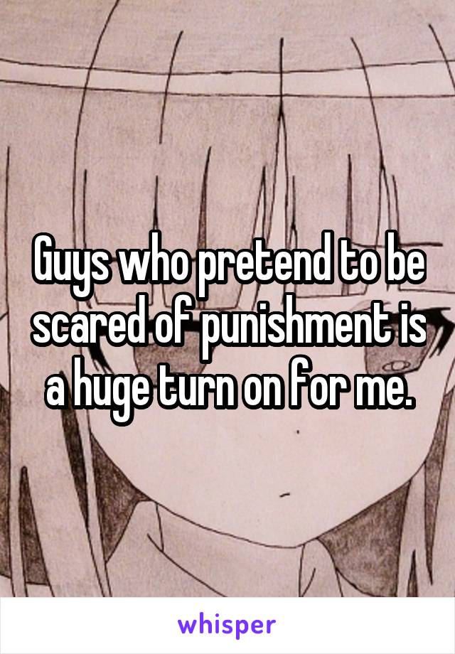 Guys who pretend to be scared of punishment is a huge turn on for me.